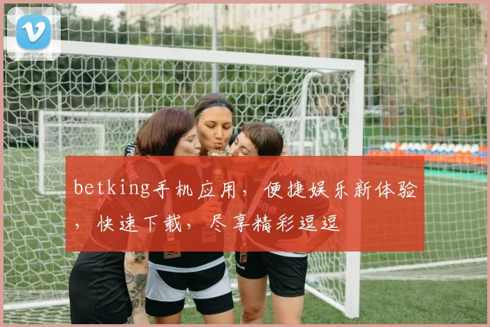 betking手机应用，便捷娱乐新体验，快速下载，尽享精彩逗逗