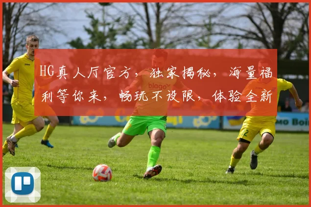 HG真人厅官方，独家揭秘，海量福利等你来，畅玩不设限，体验全新娱乐盛宴，两大亮点不容错过