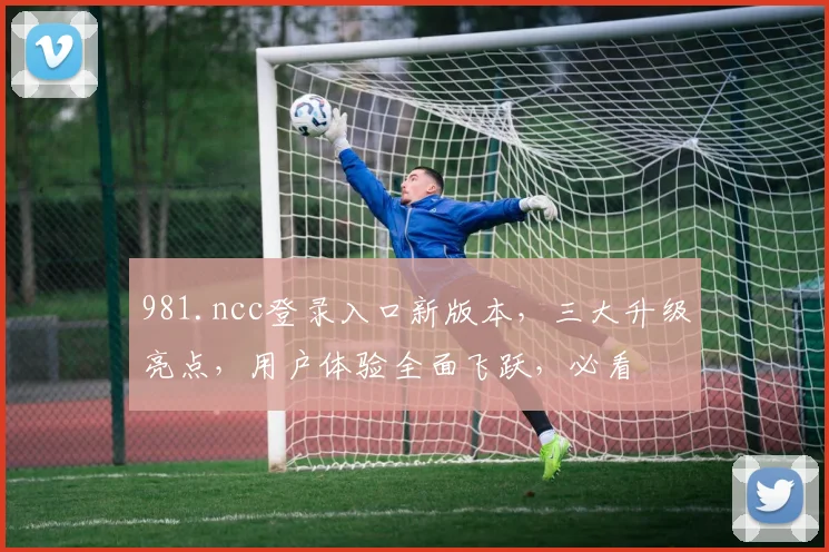 981.ncc登录入口新版本，三大升级亮点，用户体验全面飞跃，必看