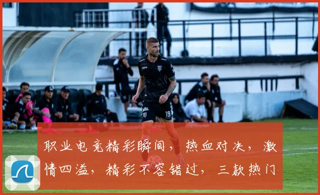 职业电竞精彩瞬间，热血对决，激情四溢，精彩不容错过，三款热门游戏，你最喜欢哪一款